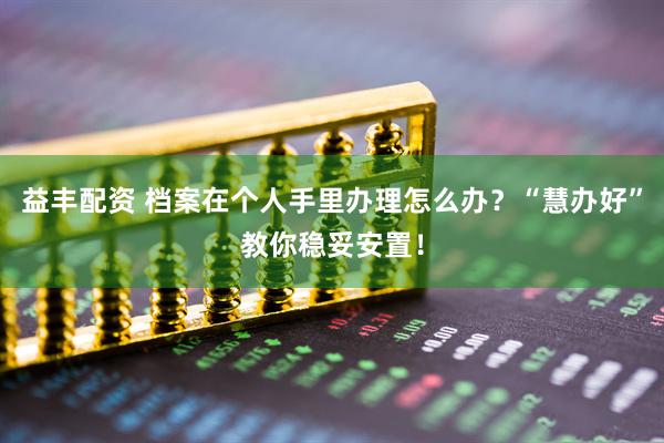 益丰配资 档案在个人手里办理怎么办？“慧办好”教你稳妥安置！