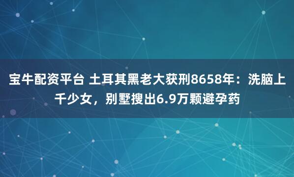 宝牛配资平台 土耳其黑老大获刑8658年：洗脑上千少女，别墅搜出6.9万颗避孕药
