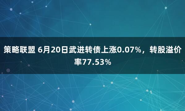策略联盟 6月20日武进转债上涨0.07%，转股溢价率77.53%