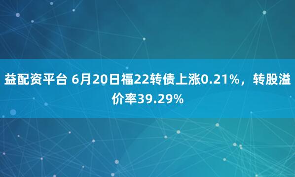 益配资平台 6月20日福22转债上涨0.21%，转股溢价率39.29%