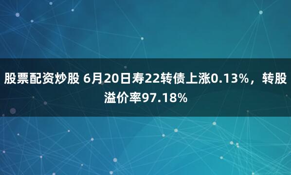 股票配资炒股 6月20日寿22转债上涨0.13%，转股溢价率97.18%