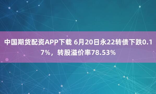 中国期货配资APP下载 6月20日永22转债下跌0.17%，转股溢价率78.53%