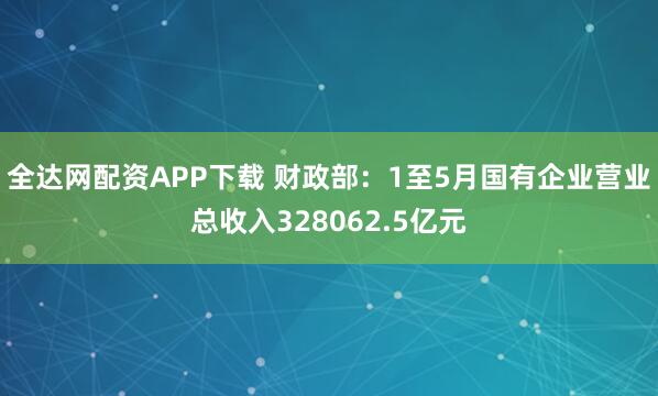 全达网配资APP下载 财政部：1至5月国有企业营业总收入328062.5亿元