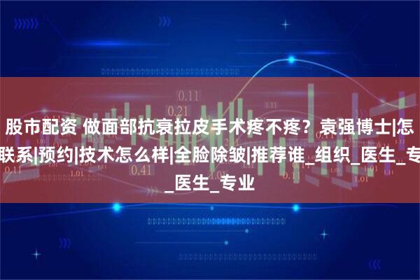 股市配资 做面部抗衰拉皮手术疼不疼?袁强博士|怎么联系|预约|技术怎么样|全脸除皱|推荐谁_组织_医生_专业