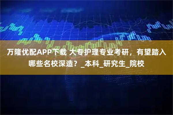 万隆优配APP下载 大专护理专业考研,有望踏入哪些名校深造?_本科_研究生_院校