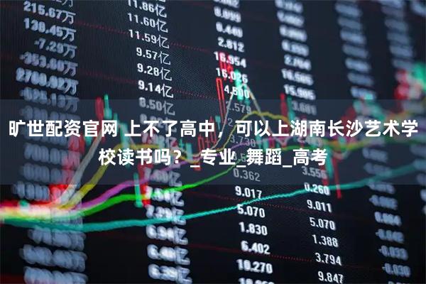 旷世配资官网 上不了高中,可以上湖南长沙艺术学校读书吗?_专业_舞蹈_高考