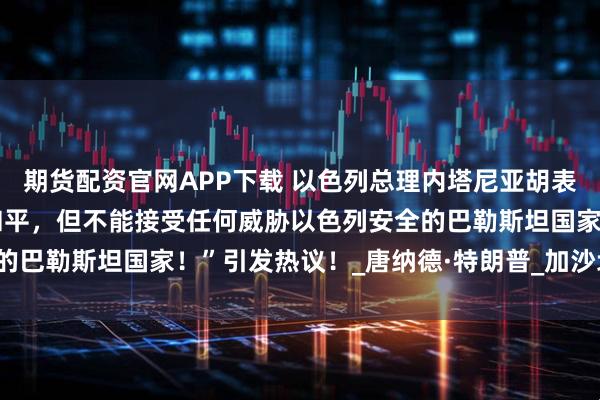 期货配资官网APP下载 以色列总理内塔尼亚胡表示：“希望与巴勒斯坦和平，但不能接受任何威胁以色列安全的巴勒斯坦国家！”引发热议！_唐纳德·特朗普_加沙地带_美国