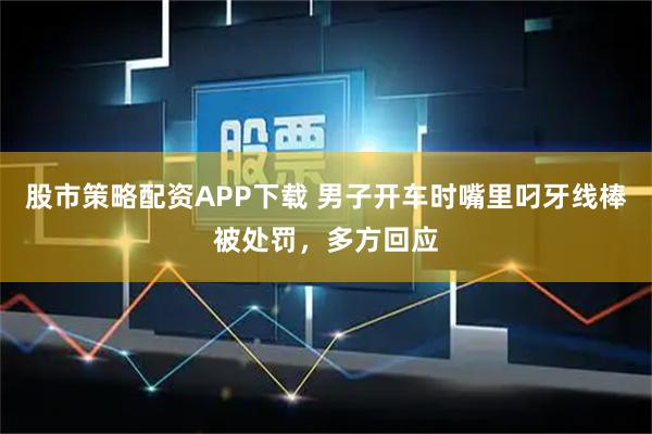 股市策略配资APP下载 男子开车时嘴里叼牙线棒被处罚,多方回应