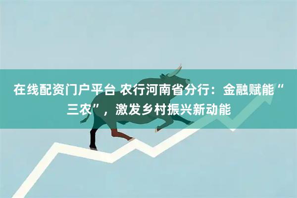 在线配资门户平台 农行河南省分行:金融赋能“三农”,激发乡村振兴新动能