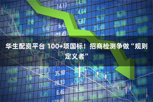 华生配资平台 100+项国标!招商检测争做“规则定义者”
