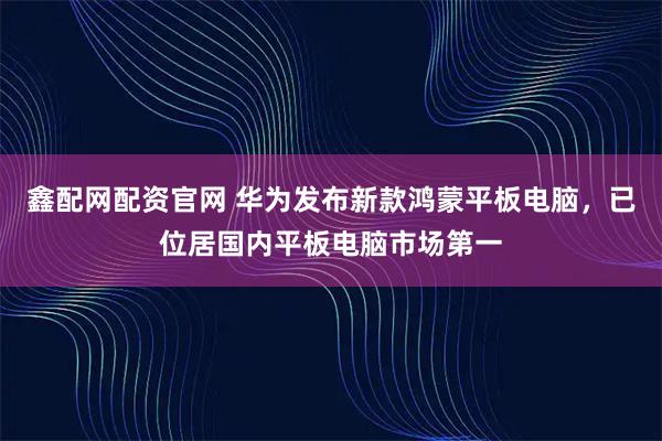 鑫配网配资官网 华为发布新款鸿蒙平板电脑,已位居国内平板电脑市场第一