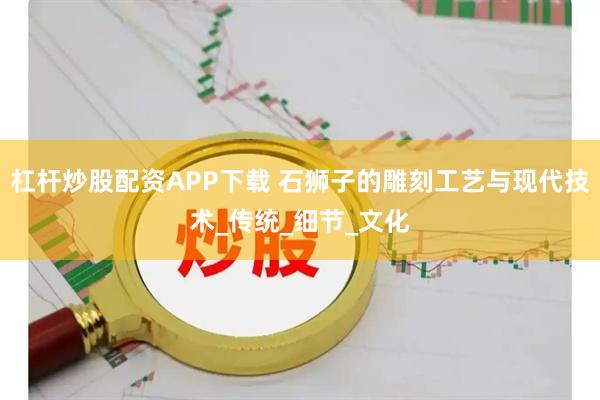 杠杆炒股配资APP下载 石狮子的雕刻工艺与现代技术_传统_细节_文化