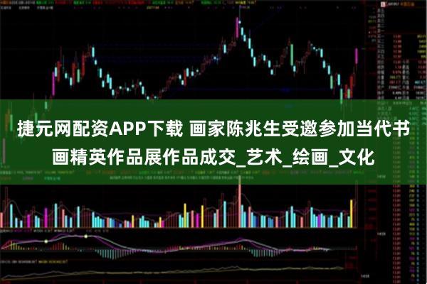 捷元网配资APP下载 画家陈兆生受邀参加当代书画精英作品展作品成交_艺术_绘画_文化