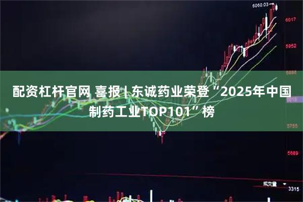 配资杠杆官网 喜报 | 东诚药业荣登“2025年中国制药工业TOP101”榜