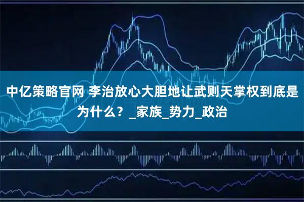 中亿策略官网 李治放心大胆地让武则天掌权到底是为什么?_家族_势力_政治