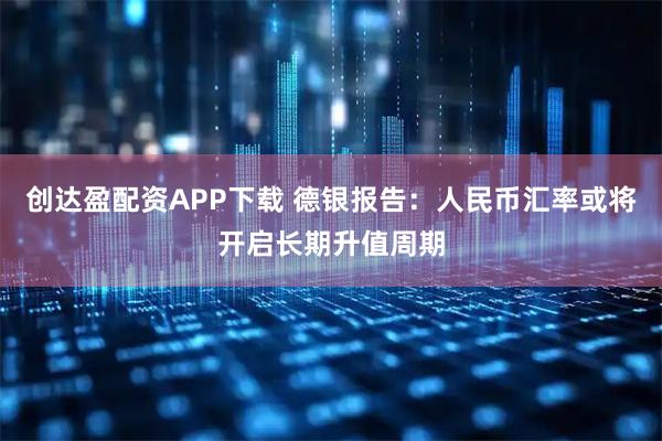 创达盈配资APP下载 德银报告:人民币汇率或将开启长期升值周期