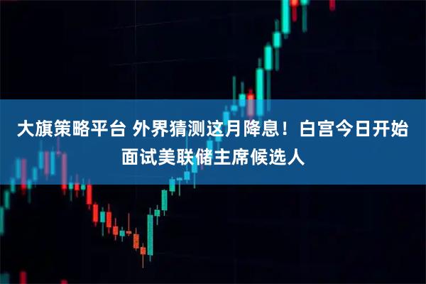 大旗策略平台 外界猜测这月降息!白宫今日开始面试美联储主席候选人