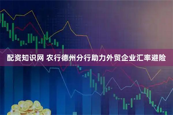 配资知识网 农行德州分行助力外贸企业汇率避险