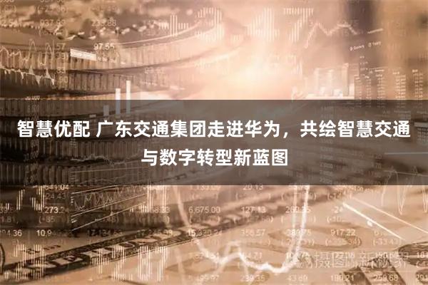 智慧优配 广东交通集团走进华为,共绘智慧交通与数字转型新蓝图