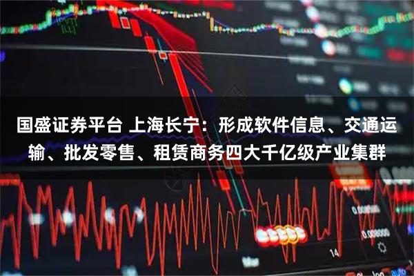 国盛证券平台 上海长宁：形成软件信息、交通运输、批发零售、租赁商务四大千亿级产业集群