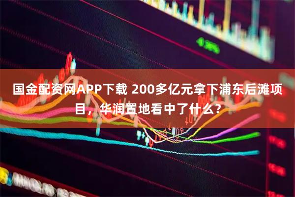 国金配资网APP下载 200多亿元拿下浦东后滩项目,华润置地看中了什么?