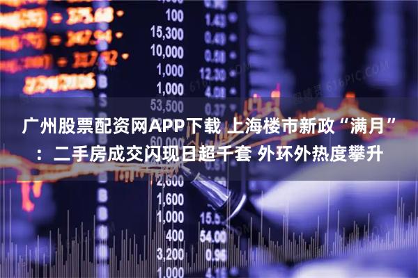 广州股票配资网APP下载 上海楼市新政“满月”:二手房成交闪现日超千套 外环外热度攀升