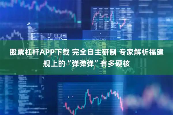 股票杠杆APP下载 完全自主研制 专家解析福建舰上的“弹弹弹”有多硬核
