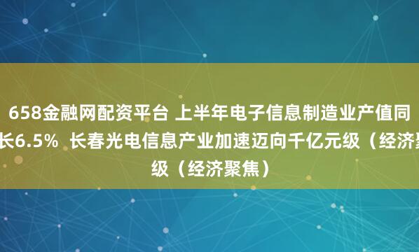 658金融网配资平台 上半年电子信息制造业产值同比增长6.5% 长春光电信息产业加速迈向千亿元级(经济聚焦)