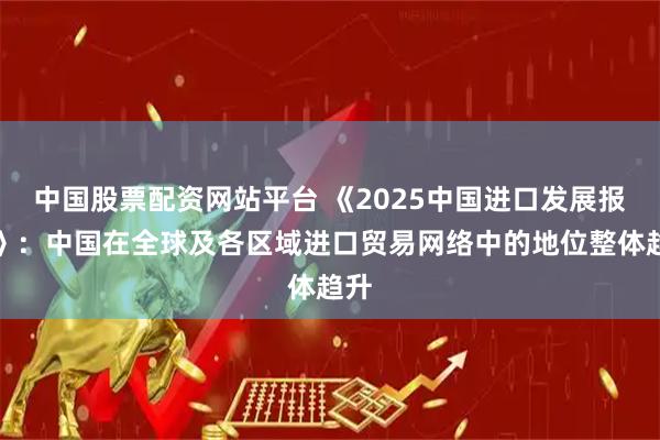中国股票配资网站平台 《2025中国进口发展报告》：中国在全球及各区域进口贸易网络中的地位整体趋升