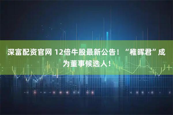 深富配资官网 12倍牛股最新公告！“稚晖君”成为董事候选人！